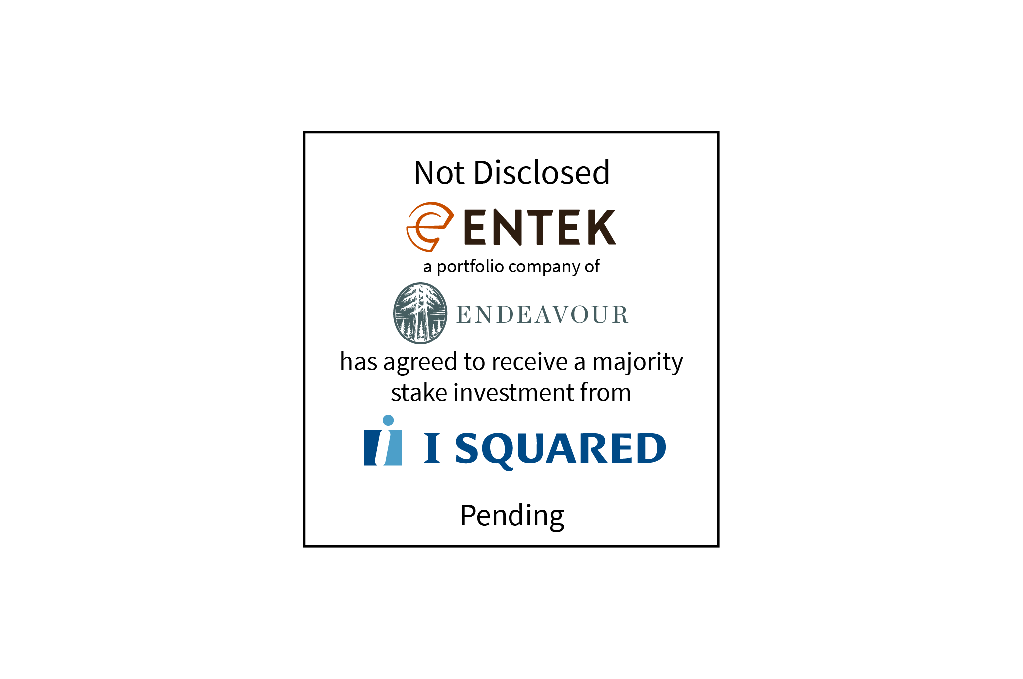 Not Disclosed | Entek (logo), a portfolio company of Endeavour (logo), has agreed to receive a majority stake investment from I Squared (logo) | Pending
