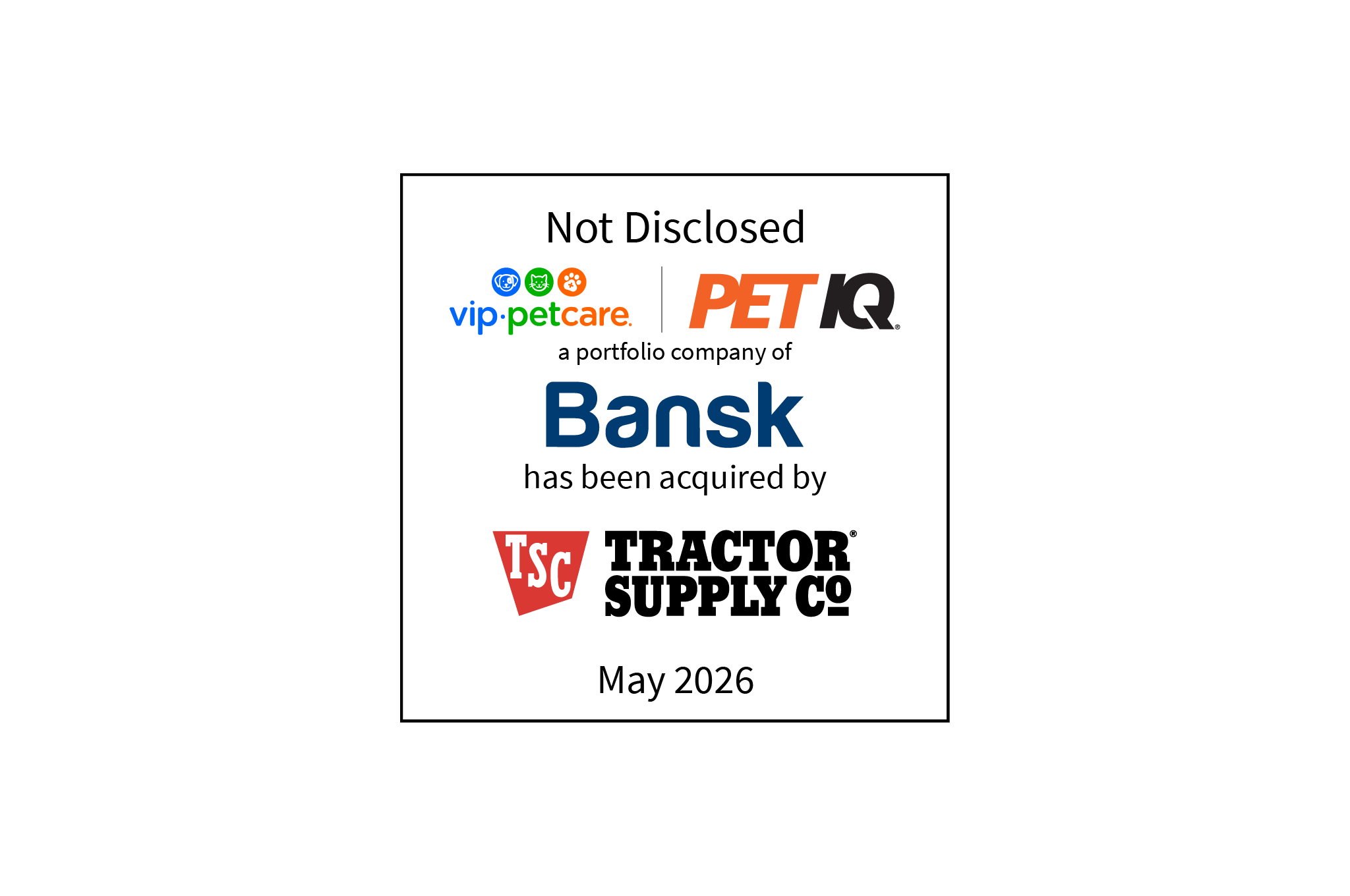 Not Disclosed | VIP Petcare (logo) Pet IQ (logo), a portfolio company of Bansk (logo), has been acquired by Tractor Supply Co (logo) | May 2026